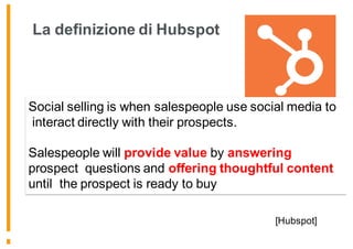 La definizione di Hubspot
[Hubspot]
Social selling is when salespeople use social media to
interact directly with their prospects.
Salespeople will provide value by answering
prospect questions and offering thoughtful content
until the prospect is ready to buy
 
