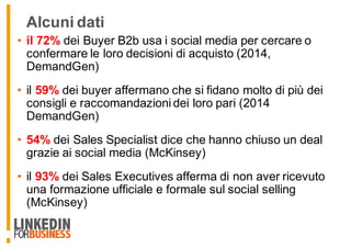 Alcuni dati
• il 72% dei Buyer B2b usa i social media per cercare o
confermare le loro decisioni di acquisto (2014,
DemandGen)
• il 59% dei buyer affermano che si fidano molto di più dei
consigli e raccomandazioni dei loro pari (2014
DemandGen)
• 54% dei Sales Specialist dice che hanno chiuso un deal
grazie ai social media (McKinsey)
• il 93% dei Sales Executives afferma di non aver ricevuto
una formazione ufficiale e formale sul social selling
(McKinsey)
 