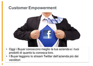 Customer Empowerment
• Oggi i Buyer conoscono meglio la tua azienda e i tuoi
prodotti di quanto tu conosca loro.
• I Buyer leggono lo stream Twitter dell’azienda più dei
venditori
 