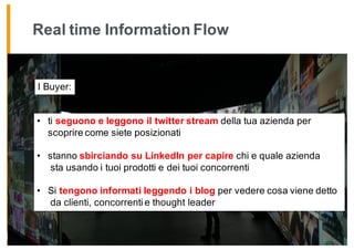 Real time Information Flow
• ti seguono e leggono il twitter stream della tua azienda per
scoprire come siete posizionati
• stanno sbirciando su LinkedIn per capire chi e quale azienda
sta usando i tuoi prodotti e dei tuoi concorrenti
• Si tengono informati leggendo i blog per vedere cosa viene detto
da clienti, concorrenti e thought leader
I Buyer:
 