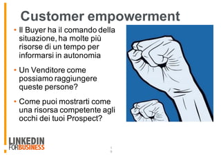 Customer empowerment
• Il Buyer ha il comando della
situazione, ha molte più
risorse di un tempo per
informarsi in autonomia
• Un Venditore come
possiamo raggiungere
queste persone?
• Come puoi mostrarti come
una risorsa competente agli
occhi dei tuoi Prospect?
1
9
 