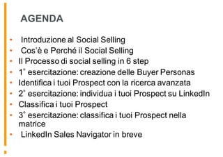 AGENDA
• Introduzione al Social Selling
• Cos’è e Perché il Social Selling
• Il Processo di social selling in 6 step
• 1 esercitazione: creazione delle Buyer Personas
• Identifica i tuoi Prospect con la ricerca avanzata
• 2 esercitazione: individua i tuoi Prospect su LinkedIn
• Classifica i tuoi Prospect
• 3 esercitazione: classifica i tuoi Prospect nella
matrice
• LinkedIn Sales Navigator in breve
 