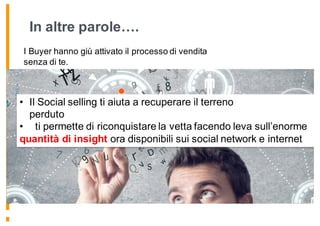In altre parole….
I Buyer hanno giù attivato il processo di vendita
senza di te.
• Il Social selling ti aiuta a recuperare il terreno
perduto
• ti permette di riconquistare la vetta facendo leva sull’enorme
quantità di insight ora disponibili sui social network e internet
 