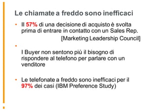 Le chiamate a freddo sono inefficaci
• Il 57% di una decisione di acquisto è svolta
prima di entrare in contatto con un Sales Rep.
[Marketing Leadership Council]
•
I Buyer non sentono più il bisogno di
rispondere al telefono per parlare con un
venditore
• Le telefonate a freddo sono inefficaci per il
97% dei casi (IBM Preference Study)
 