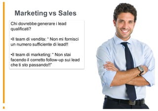 Marketing vs Sales
Chi dovrebbe generare i lead
qualificati?
•Il team di vendita: “ Non mi fornisci
un numero sufficiente di lead!!
•Il team di marketing: “ Non stai
facendo il corretto follow-up sui lead
che ti sto passando!!”
 