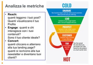 • Reach:
quanti leggono i tuoi post?
Quanti visualizzano il tuo
Profilo
• Engage: quanti e chi
interagisce con i tuoi
contenuti?
Sono il tuo cliente ideale?
• Convert:
quanti cliccano e atterrano
alla tua landing page?
quanti si iscrivono alla tua
newsletter e diventano tuoi
clienti?
Analizza le metriche
 