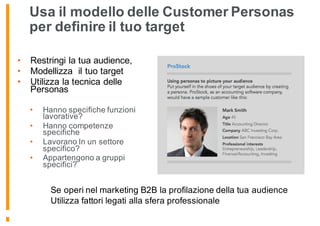 Usa il modello delle Customer Personas
per definire il tuo target
• Restringi la tua audience,
• Modellizza il tuo target
• Utilizza la tecnica delle
Personas
• Hanno specifiche funzioni
lavorative?
• Hanno competenze
specifiche
• Lavorano In un settore
specifico?
• Appartengono a gruppi
specifici?
Se operi nel marketing B2B la profilazione della tua audience
Utilizza fattori legati alla sfera professionale
 