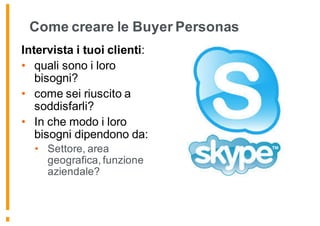 Come creare le Buyer Personas
Intervista i tuoi clienti:
• quali sono i loro
bisogni?
• come sei riuscito a
soddisfarli?
• In che modo i loro
bisogni dipendono da:
• Settore, area
geografica, funzione
aziendale?
 