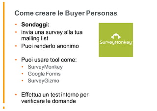 Come creare le Buyer Personas
• Sondaggi:
• invia una survey alla tua
mailing list
• Puoi renderlo anonimo
• Puoi usare tool come:
• SurveyMonkey
• Google Forms
• SurveyGizmo
• Effettua un test interno per
verificare le domande
 