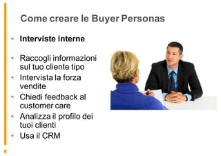 Come creare le Buyer Personas
• Interviste interne
• Raccogli informazioni
sul tuo cliente tipo
• Intervista la forza
vendite
• Chiedi feedback al
customer care
• Analizza il profilo dei
tuoi clienti
• Usa il CRM
 