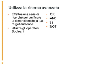 Utilizza la ricerca avanzata
• Effettua una serie di
ricerche per verificare
la dimensione della tua
target audience
• Utilizza gli operatori
Booleani
• OR
• AND
• ( )
• NOT
 