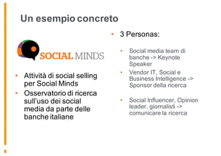Un esempio concreto
• Attività di social selling
per Social Minds
• Osservatorio di ricerca
sull’uso dei social
media da parte delle
banche italiane
• 3 Personas:
• Social media team di
banche -> Keynote
Speaker
• Vendor IT, Social e
Business Intelligence ->
Sponsor della ricerca
• Social Influencer, Opinion
leader, giornalisti ->
comunicare la ricerca
 