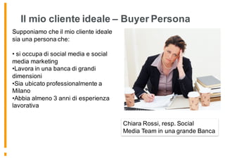 Supponiamo che il mio cliente ideale
sia una persona che:
• si occupa di social media e social
media marketing
•Lavora in una banca di grandi
dimensioni
•Sia ubicato professionalmente a
Milano
•Abbia almeno 3 anni di esperienza
lavorativa
Chiara Rossi, resp. Social
Media Team in una grande Banca
Il mio cliente ideale – Buyer Persona
 