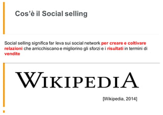 Cos’è il Social selling
Social selling significa far leva sui social network per creare e coltivare
relazioni che arricchiscano e migliorino gli sforzi e i risultati in termini di
vendite
[Wikipedia, 2014]
 