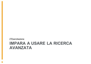 IMPARA A USARE LA RICERCA
AVANZATA
2 Esercitazione
 