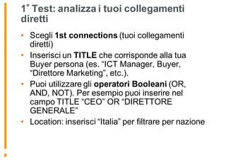1 Test: analizza i tuoi collegamenti
diretti
• Scegli 1st connections (tuoi collegamenti
diretti)
• Inserisci un TITLE che corrisponde alla tua
Buyer persona (es. “ICT Manager, Buyer,
“Direttore Marketing”, etc.).
• Puoi utilizzare gli operatori Booleani (OR,
AND, NOT). Per esempio puoi inserire nel
campo TITLE “CEO” OR “DIRETTORE
GENERALE”
• Location: inserisci “Italia” per filtrare per nazione
 