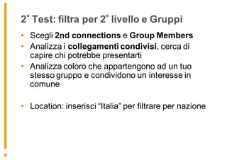 2 Test: filtra per 2 livello e Gruppi
• Scegli 2nd connections e Group Members
• Analizza i collegamenti condivisi, cerca di
capire chi potrebbe presentarti
• Analizza coloro che appartengono ad un tuo
stesso gruppo e condividono un interesse in
comune
• Location: inserisci “Italia” per filtrare per nazione
 