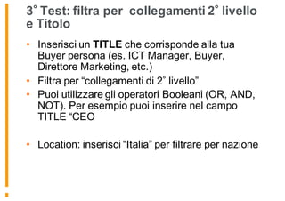 3 Test: filtra per collegamenti 2 livello
e Titolo
• Inserisci un TITLE che corrisponde alla tua
Buyer persona (es. ICT Manager, Buyer,
Direttore Marketing, etc.)
• Filtra per “collegamenti di 2 livello”
• Puoi utilizzare gli operatori Booleani (OR, AND,
NOT). Per esempio puoi inserire nel campo
TITLE “CEO
• Location: inserisci “Italia” per filtrare per nazione
 