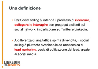 Una definizione
• Per Social selling si intende il processo di ricercare,
collegarsi e interagire con prospect e clienti sul
social network, in particolare su Twitter e Linkedin.
• A differenza di una tattica spinta di vendita, il social
selling è piuttosto avvicinabile ad una tecnica di
lead nurturing, ossia di coltivazione del lead, grazie
ai social media.
 
