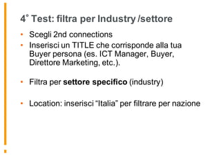 4 Test: filtra per Industry /settore
• Scegli 2nd connections
• Inserisci un TITLE che corrisponde alla tua
Buyer persona (es. ICT Manager, Buyer,
Direttore Marketing, etc.).
• Filtra per settore specifico (industry)
• Location: inserisci “Italia” per filtrare per nazione
 
