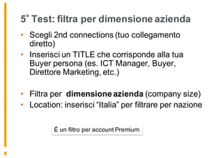 5 Test: filtra per dimensione azienda
• Scegli 2nd connections (tuo collegamento
diretto)
• Inserisci un TITLE che corrisponde alla tua
Buyer persona (es. ICT Manager, Buyer,
Direttore Marketing, etc.)
• Filtra per dimensione azienda (company size)
• Location: inserisci “Italia” per filtrare per nazione
È un filtro per account Premium
 