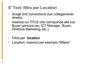 6 Test: filtra per Location
• Scegli 2nd connections (tuo collegamento
diretto)
• Inserisci un TITLE che corrisponde alla tua
Buyer persona (es. ICT Manager, Buyer,
Direttore Marketing, etc.)
• Filtra per location
• Location: inserisci per esempio “Milano”
 