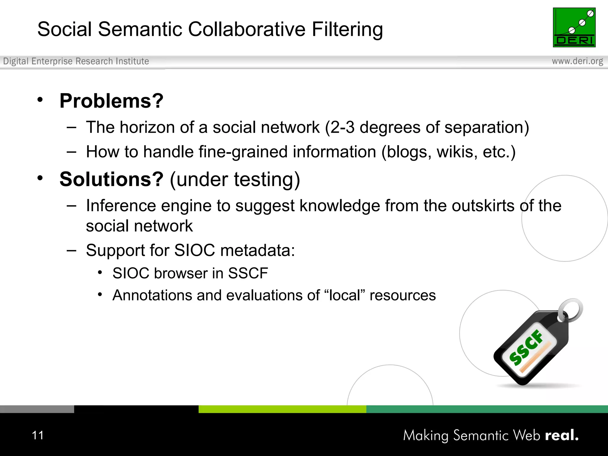 Social Semantic Collaborative Filtering Problems? The horizon of a social network (2-3 degrees of separation) How to handle fine-grained information (blogs, wikis, etc.) Solutions?  (under testing) Inference engine to suggest knowledge from the outskirts of the social network Support for SIOC metadata: SIOC browser in SSCF Annotations and evaluations of “local” resources 