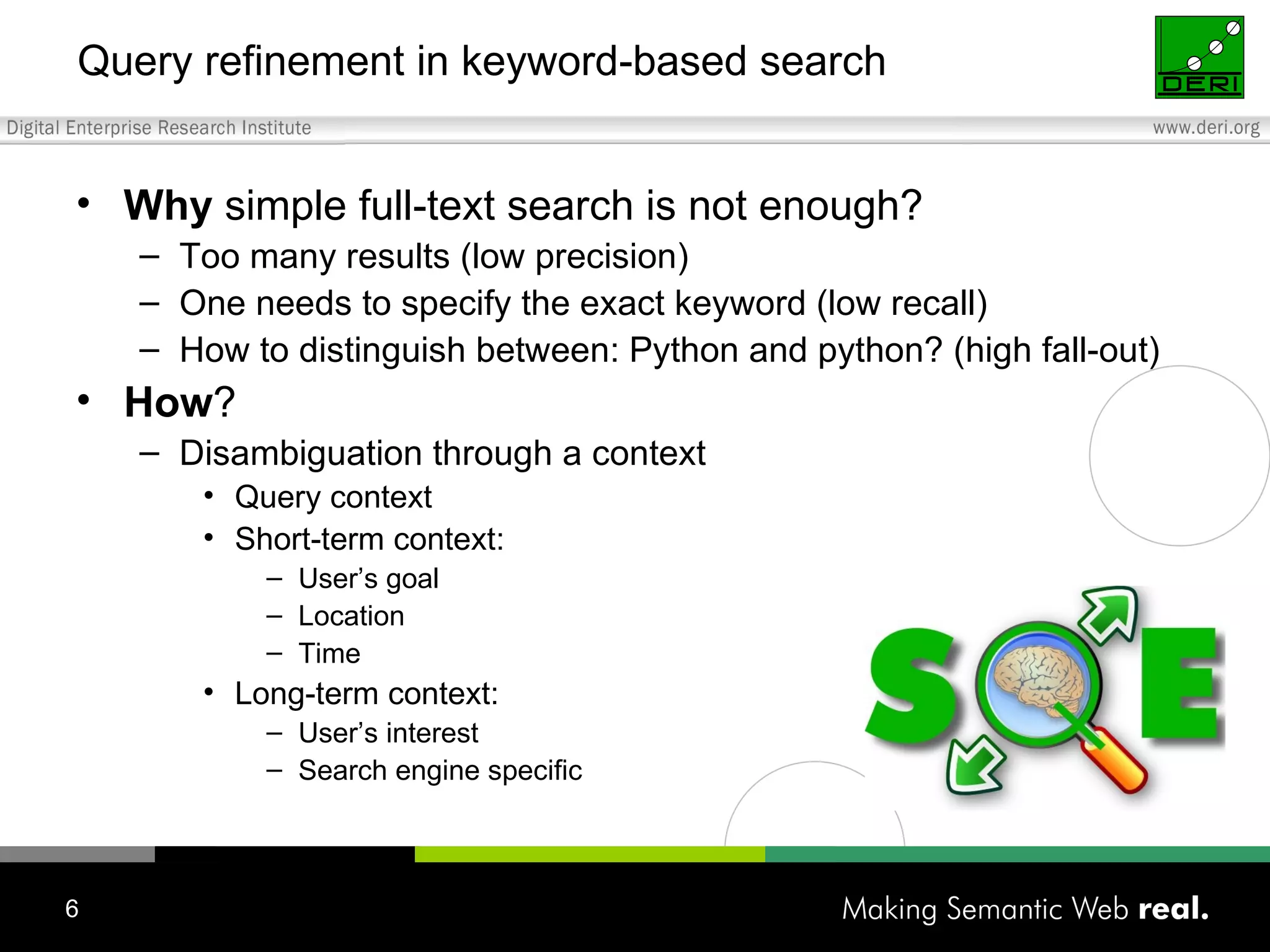 Query refinement in keyword-based search Why  simple full-text search is not enough? Too many results (low precision) One needs to specify the exact keyword (low recall) How to distinguish between: Python and python? (high fall-out) How ?  Disambiguation through a context Query context Short-term context: User’s goal Location Time Long-term context: User’s interest Search engine specific 