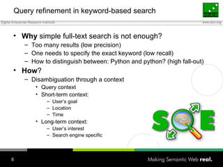Query refinement in keyword-based search Why  simple full-text search is not enough? Too many results (low precision) One needs to specify the exact keyword (low recall) How to distinguish between: Python and python? (high fall-out) How ?  Disambiguation through a context Query context Short-term context: User’s goal Location Time Long-term context: User’s interest Search engine specific 