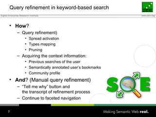 Query refinement in keyword-based search How ?  Query refinement) Spread activation Types mapping Pruning Acquiring the context information: Previous searches of the user Semantically annotated user’s bookmarks Community profile And ? (Manual query refinement) “Tell me why” button and  the transcript of refinement process Continue to faceted navigation 