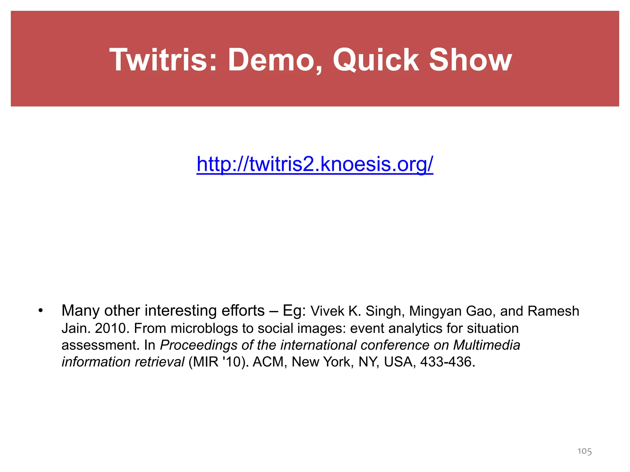 Twitris: Demo, Quick Show
http://twitris2.knoesis.org/
• Many other interesting efforts – Eg: Vivek K. Singh, Mingyan Gao, and Ramesh
Jain. 2010. From microblogs to social images: event analytics for situation
assessment. In Proceedings of the international conference on Multimedia
information retrieval (MIR '10). ACM, New York, NY, USA, 433-436.
105
 