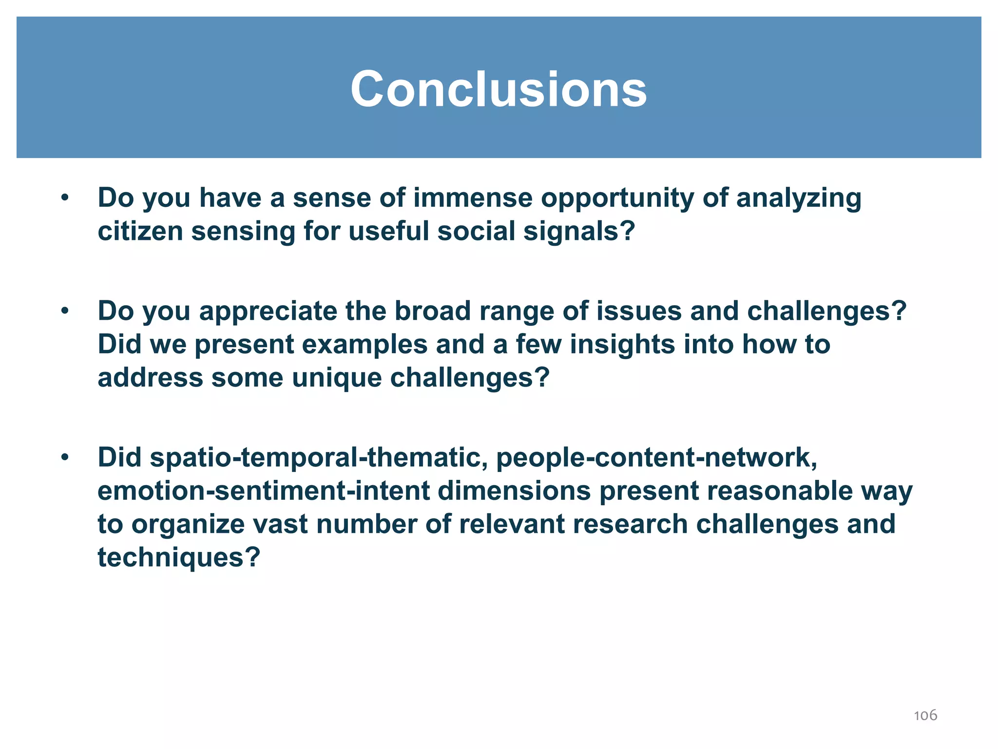 • Do you have a sense of immense opportunity of analyzing
citizen sensing for useful social signals?
• Do you appreciate the broad range of issues and challenges?
Did we present examples and a few insights into how to
address some unique challenges?
• Did spatio-temporal-thematic, people-content-network,
emotion-sentiment-intent dimensions present reasonable way
to organize vast number of relevant research challenges and
techniques?
106
Conclusions
 