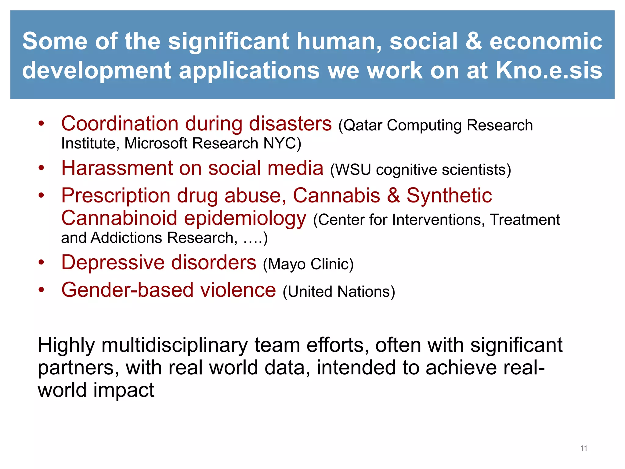 11
Some of the significant human, social & economic
development applications we work on at Kno.e.sis
• Coordination during disasters (Qatar Computing Research
Institute, Microsoft Research NYC)
• Harassment on social media (WSU cognitive scientists)
• Prescription drug abuse, Cannabis & Synthetic
Cannabinoid epidemiology (Center for Interventions, Treatment
and Addictions Research, ….)
• Depressive disorders (Mayo Clinic)
• Gender-based violence (United Nations)
Highly multidisciplinary team efforts, often with significant
partners, with real world data, intended to achieve real-
world impact
 