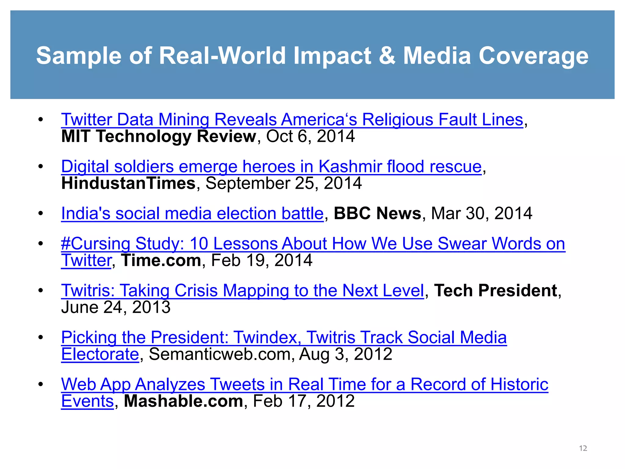 12
Sample of Real-World Impact & Media Coverage
• Twitter Data Mining Reveals America‘s Religious Fault Lines,
MIT Technology Review, Oct 6, 2014
• Digital soldiers emerge heroes in Kashmir flood rescue,
HindustanTimes, September 25, 2014
• India's social media election battle, BBC News, Mar 30, 2014
• #Cursing Study: 10 Lessons About How We Use Swear Words on
Twitter, Time.com, Feb 19, 2014
• Twitris: Taking Crisis Mapping to the Next Level, Tech President,
June 24, 2013
• Picking the President: Twindex, Twitris Track Social Media
Electorate, Semanticweb.com, Aug 3, 2012
• Web App Analyzes Tweets in Real Time for a Record of Historic
Events, Mashable.com, Feb 17, 2012
 