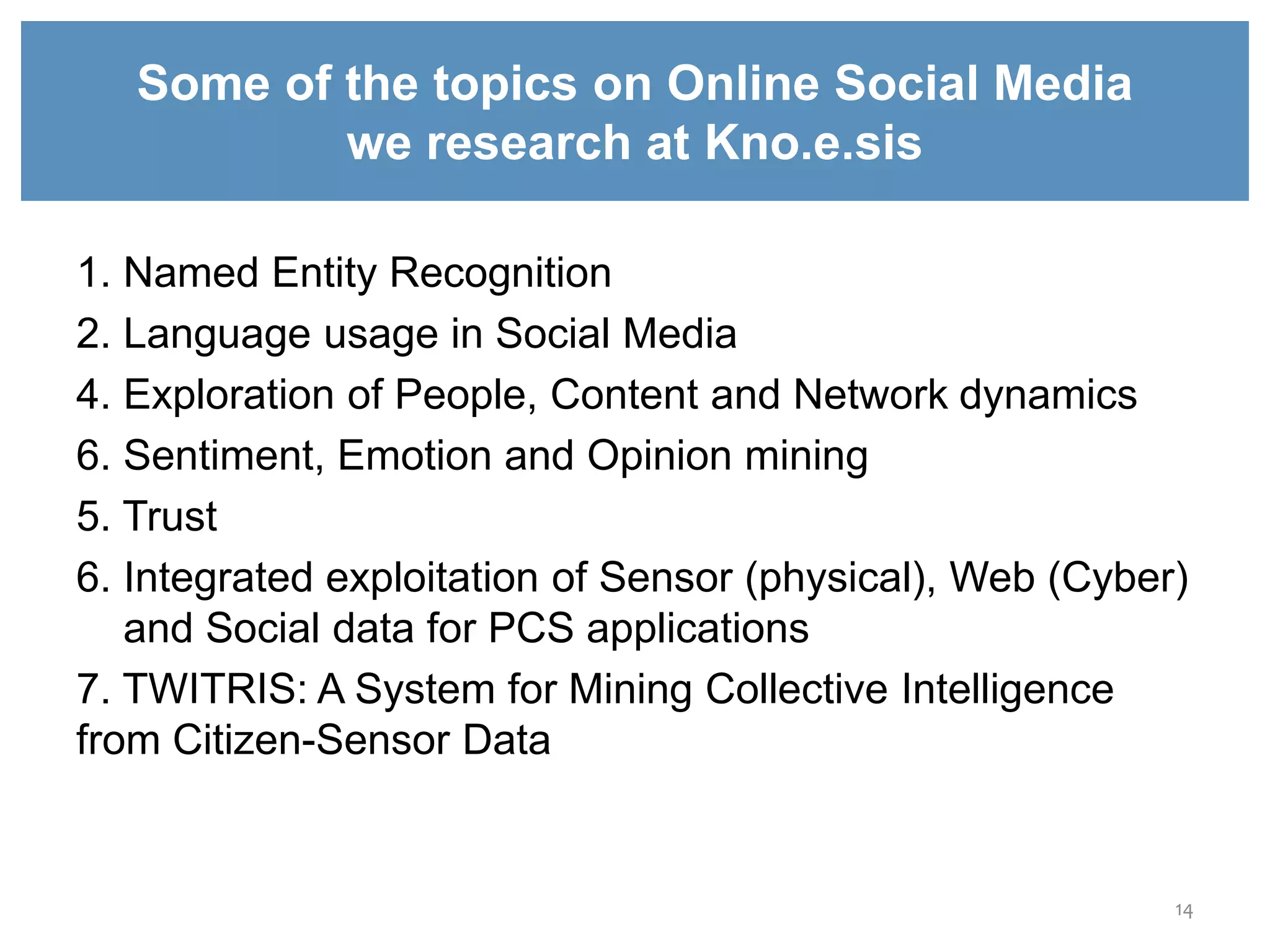 14
Some of the topics on Online Social Media
we research at Kno.e.sis
1. Named Entity Recognition
2. Language usage in Social Media
4. Exploration of People, Content and Network dynamics
6. Sentiment, Emotion and Opinion mining
5. Trust
6. Integrated exploitation of Sensor (physical), Web (Cyber)
and Social data for PCS applications
7. TWITRIS: A System for Mining Collective Intelligence
from Citizen-Sensor Data
 