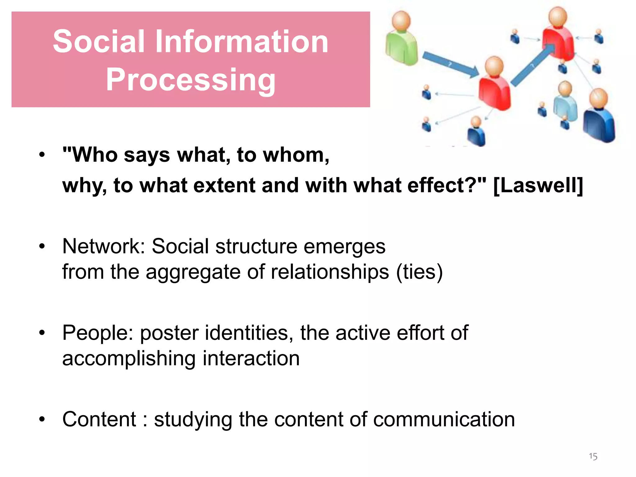 • "Who says what, to whom,
why, to what extent and with what effect?" [Laswell]
• Network: Social structure emerges
from the aggregate of relationships (ties)
• People: poster identities, the active effort of
accomplishing interaction
• Content : studying the content of communication
Social Information
Processing
15
 