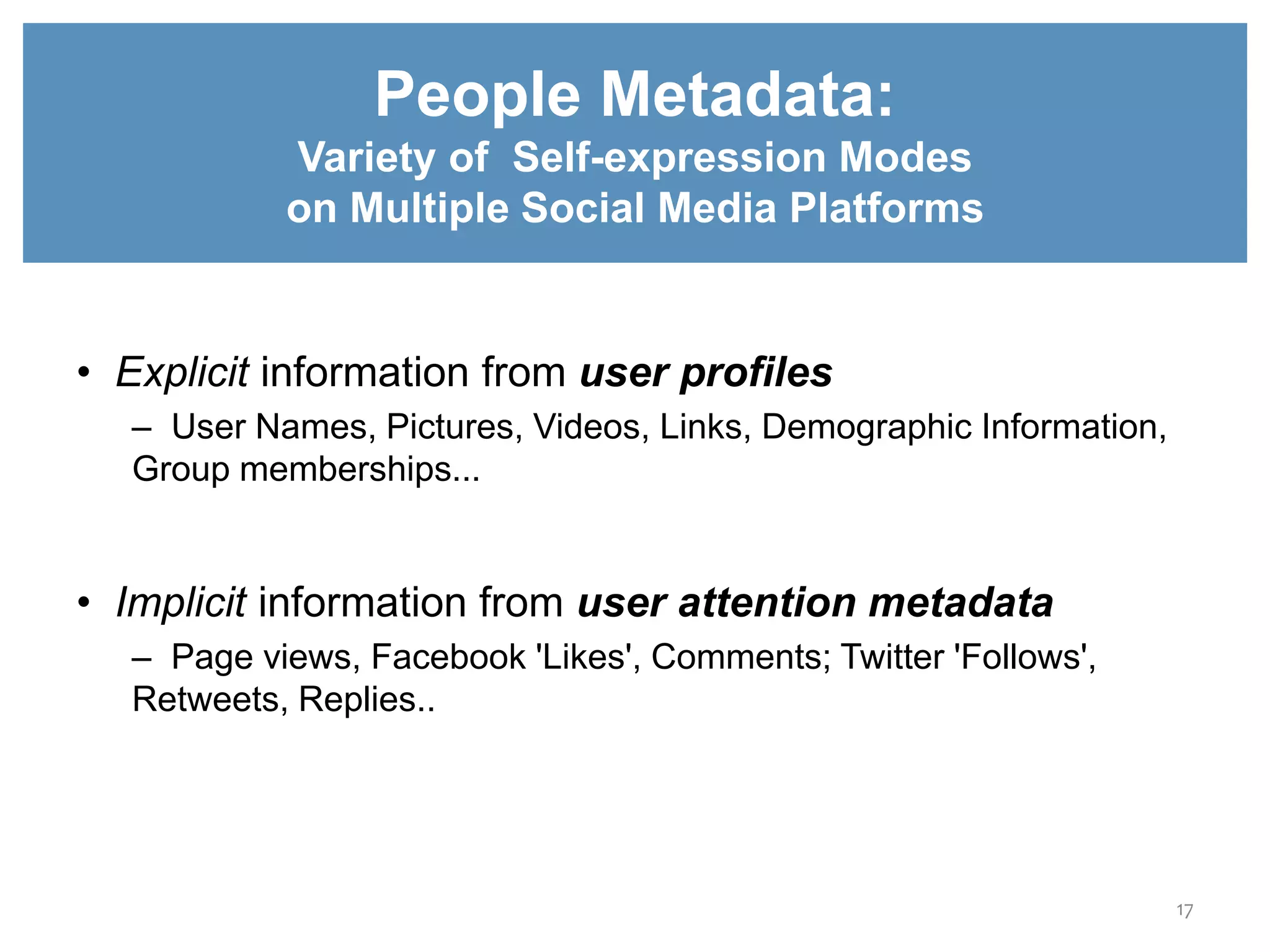 `
• Explicit information from user profiles
– User Names, Pictures, Videos, Links, Demographic Information,
Group memberships...
• Implicit information from user attention metadata
– Page views, Facebook 'Likes', Comments; Twitter 'Follows',
Retweets, Replies..
People Metadata:
Variety of Self-expression Modes
on Multiple Social Media Platforms
17
 