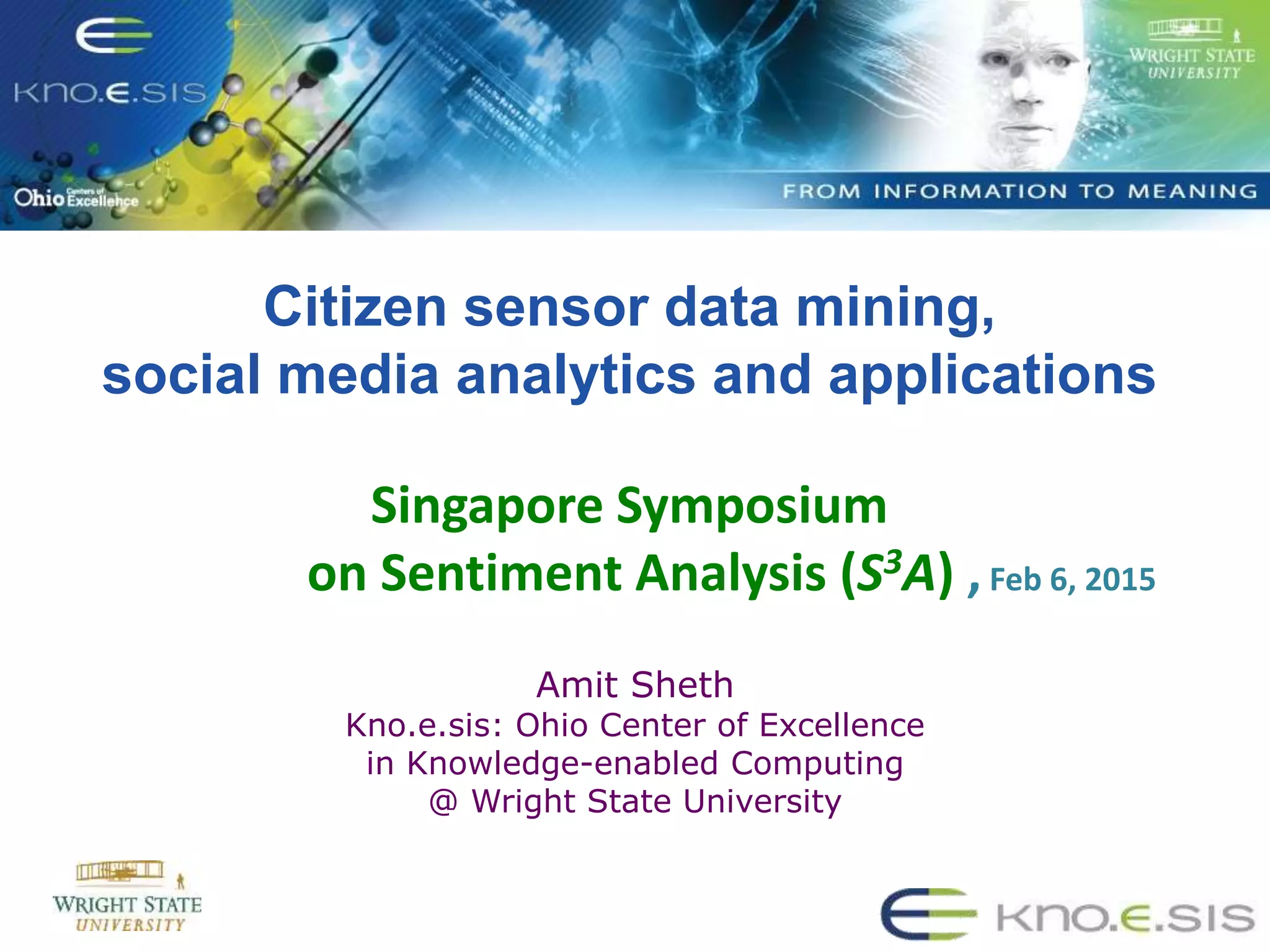 Citizen sensor data mining,
social media analytics and applications
Singapore Symposium
on Sentiment Analysis (S3A) ,Feb 6, 2015
Amit Sheth
Kno.e.sis: Ohio Center of Excellence
in Knowledge-enabled Computing
@ Wright State University
 
