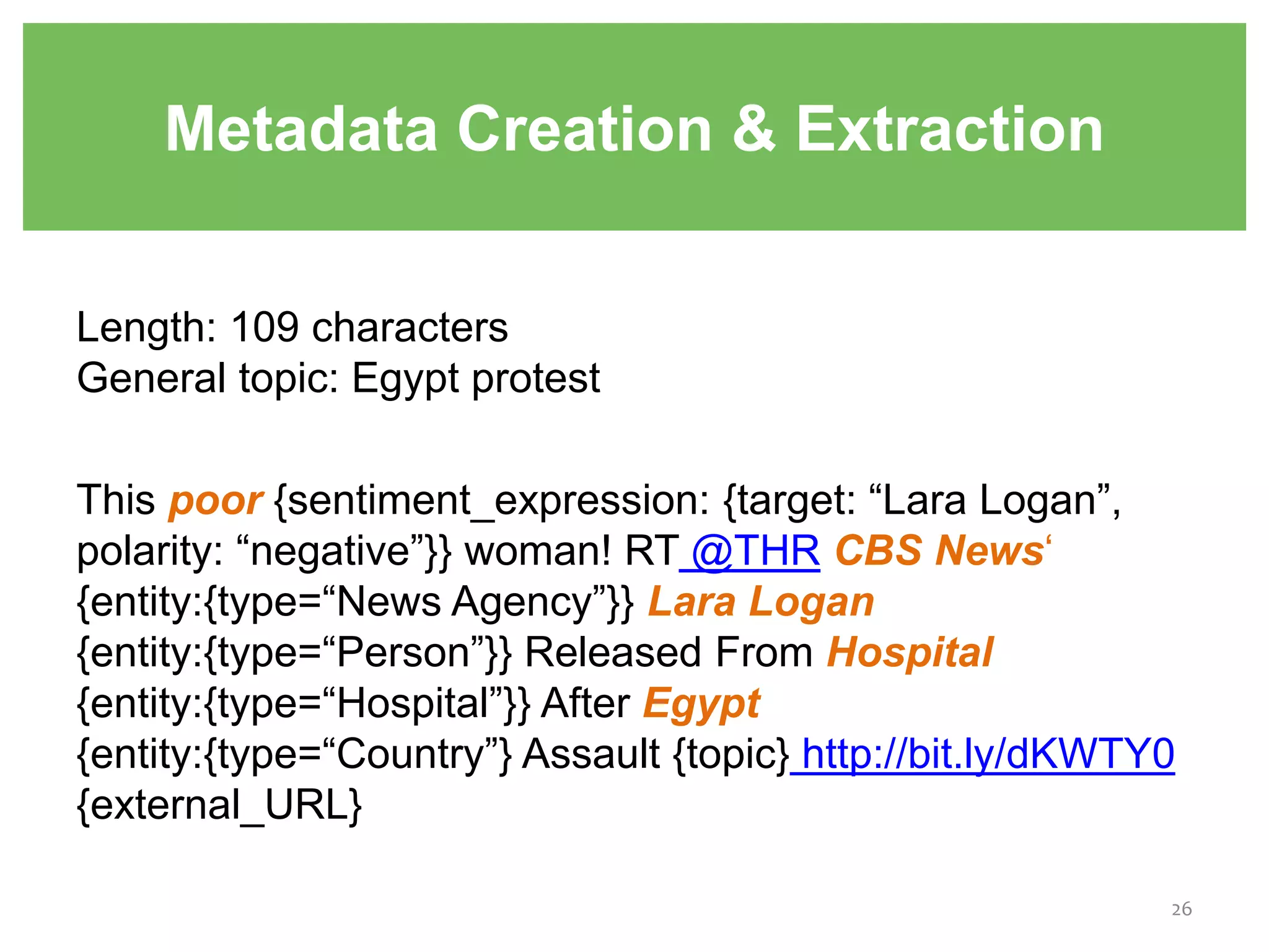 Metadata Creation & Extraction
Length: 109 characters
General topic: Egypt protest
This poor {sentiment_expression: {target: “Lara Logan”,
polarity: “negative”}} woman! RT @THR CBS News‘
{entity:{type=“News Agency”}} Lara Logan
{entity:{type=“Person”}} Released From Hospital
{entity:{type=“Hospital”}} After Egypt
{entity:{type=“Country”} Assault {topic} http://bit.ly/dKWTY0
{external_URL}
26
 