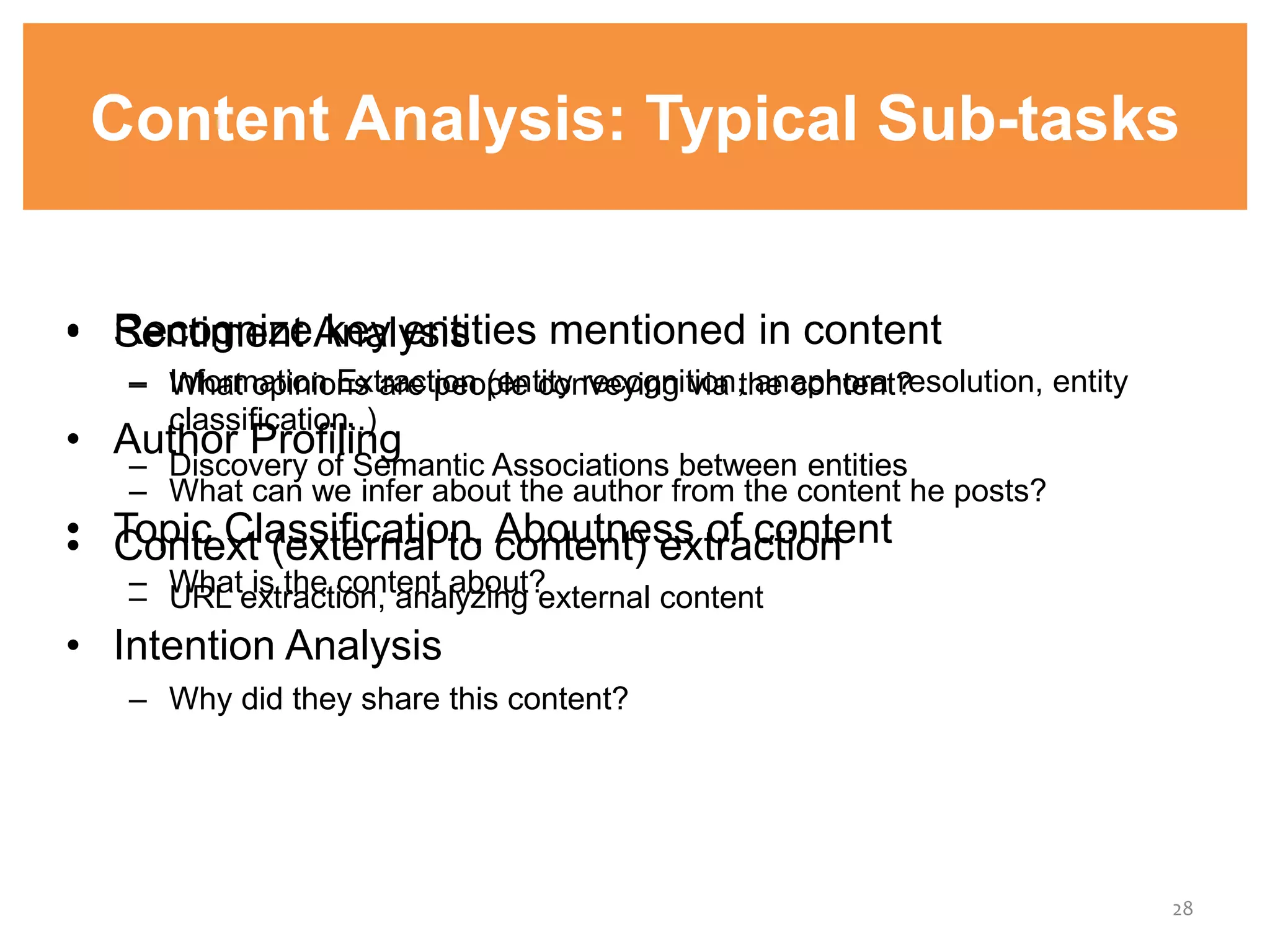 Content Analysis: Typical Sub-tasks
• Recognize key entities mentioned in content
– Information Extraction (entity recognition, anaphora resolution, entity
classification..)
– Discovery of Semantic Associations between entities
• Topic Classification, Aboutness of content
– What is the content about?
• Intention Analysis
– Why did they share this content?
28
• Sentiment Analysis
– What opinions are people conveying via the content?
• Author Profiling
– What can we infer about the author from the content he posts?
• Context (external to content) extraction
– URL extraction, analyzing external content
 