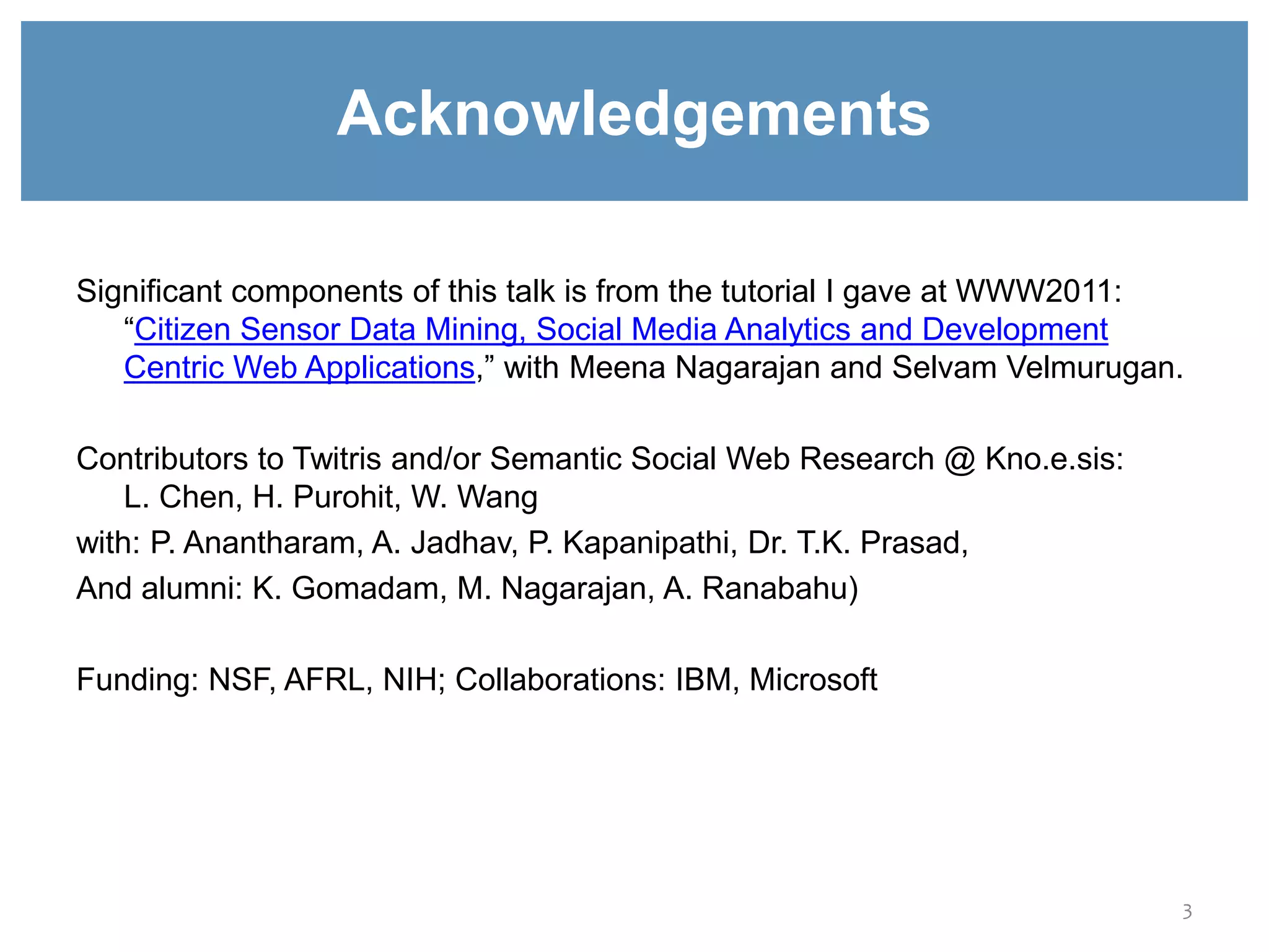 Acknowledgements
Significant components of this talk is from the tutorial I gave at WWW2011:
“Citizen Sensor Data Mining, Social Media Analytics and Development
Centric Web Applications,” with Meena Nagarajan and Selvam Velmurugan.
Contributors to Twitris and/or Semantic Social Web Research @ Kno.e.sis:
L. Chen, H. Purohit, W. Wang
with: P. Anantharam, A. Jadhav, P. Kapanipathi, Dr. T.K. Prasad,
And alumni: K. Gomadam, M. Nagarajan, A. Ranabahu)
Funding: NSF, AFRL, NIH; Collaborations: IBM, Microsoft
3
 