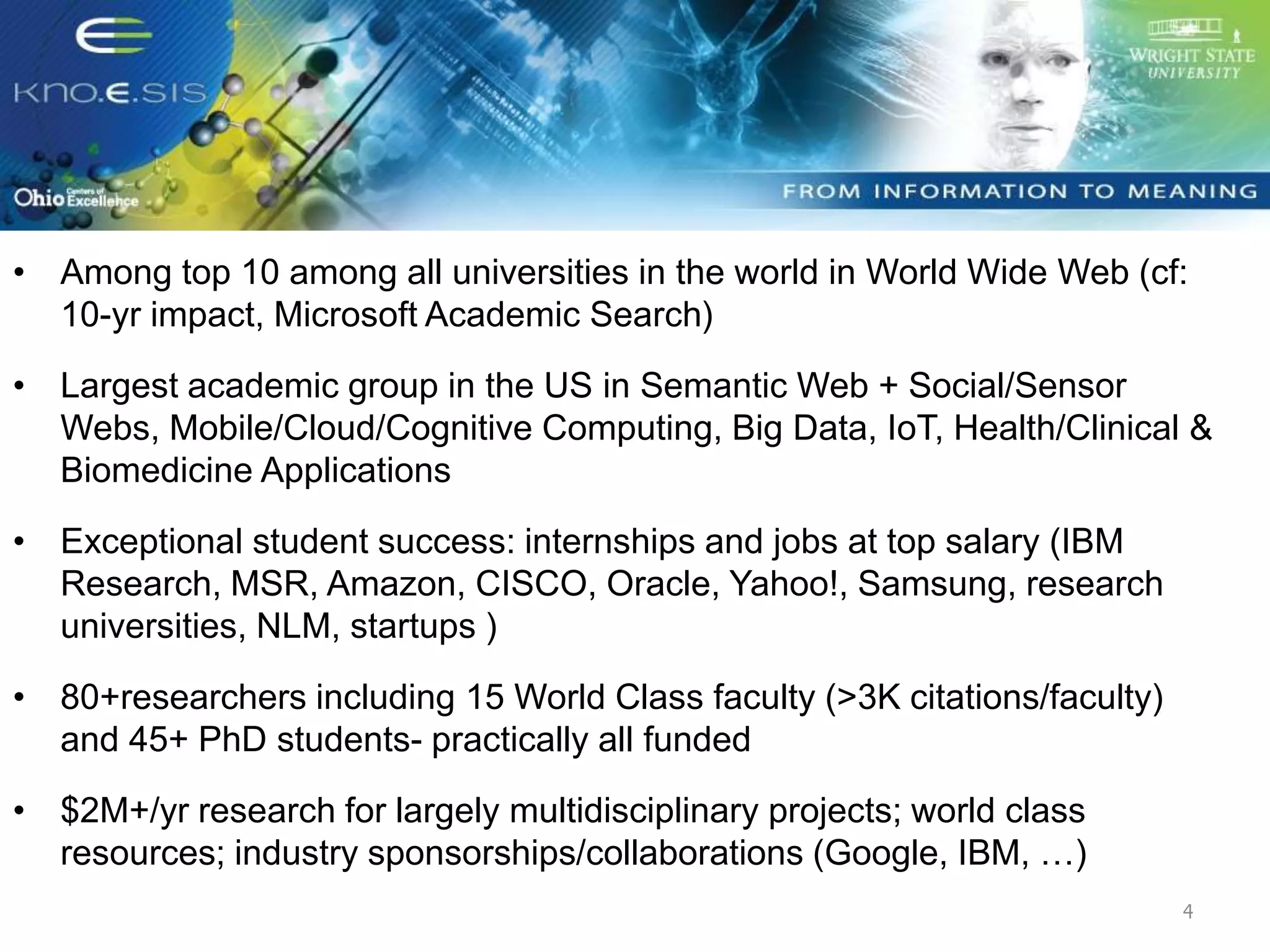 Ohio Center of Excellence in Knowledge-
enabled Computing
• Among top 10 among all universities in the world in World Wide Web (cf:
10-yr impact, Microsoft Academic Search)
• Largest academic group in the US in Semantic Web + Social/Sensor
Webs, Mobile/Cloud/Cognitive Computing, Big Data, IoT, Health/Clinical &
Biomedicine Applications
• Exceptional student success: internships and jobs at top salary (IBM
Research, MSR, Amazon, CISCO, Oracle, Yahoo!, Samsung, research
universities, NLM, startups )
• 80+researchers including 15 World Class faculty (>3K citations/faculty)
and 45+ PhD students- practically all funded
• $2M+/yr research for largely multidisciplinary projects; world class
resources; industry sponsorships/collaborations (Google, IBM, …)
4
 
