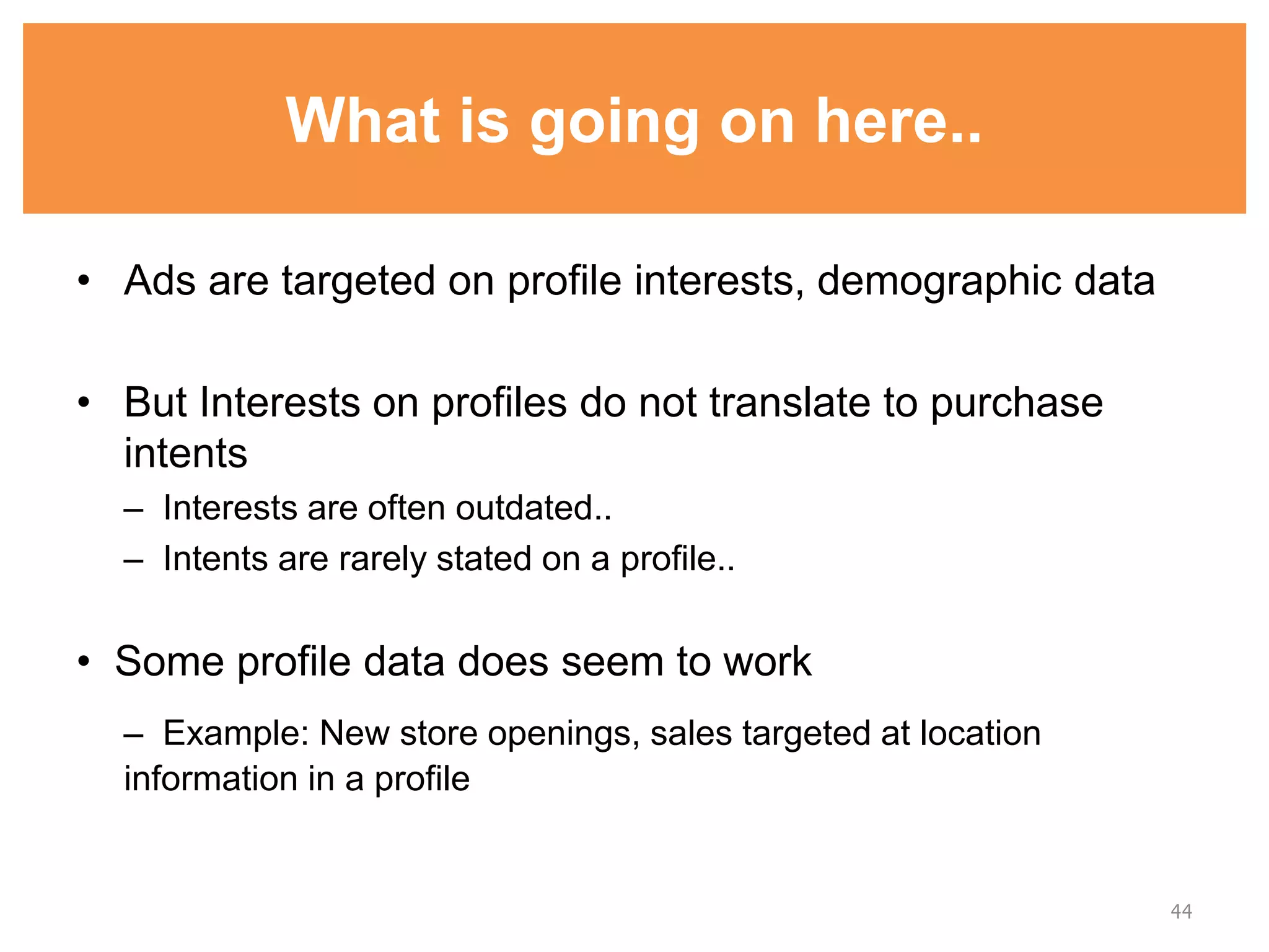 What is going on here..
• Ads are targeted on profile interests, demographic data
• But Interests on profiles do not translate to purchase
intents
– Interests are often outdated..
– Intents are rarely stated on a profile..
• Some profile data does seem to work
– Example: New store openings, sales targeted at location
information in a profile
44
 