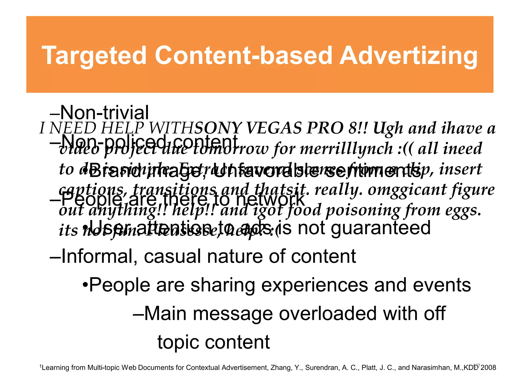 –Non-trivial
–Non-policed content
•Brand image, Unfavorable sentiments
–People are there to network
•User attention to ads is not guaranteed
–Informal, casual nature of content
•People are sharing experiences and events
–Main message overloaded with off
topic content
I NEED HELP WITHSONY VEGAS PRO 8!! Ugh and ihave a
video project due tomorrow for merrilllynch :(( all ineed
to do is simple: Extract several scenes from a clip, insert
captions, transitions and thatsit. really. omggicant figure
out anything!! help!! and igot food poisoning from eggs.
its not fun. Pleasssse, help? :(
1Learning from Multi-topic Web Documents for Contextual Advertisement, Zhang, Y., Surendran, A. C., Platt, J. C., and Narasimhan, M.,KDD 2008
Targeted Content-based Advertizing
47
 