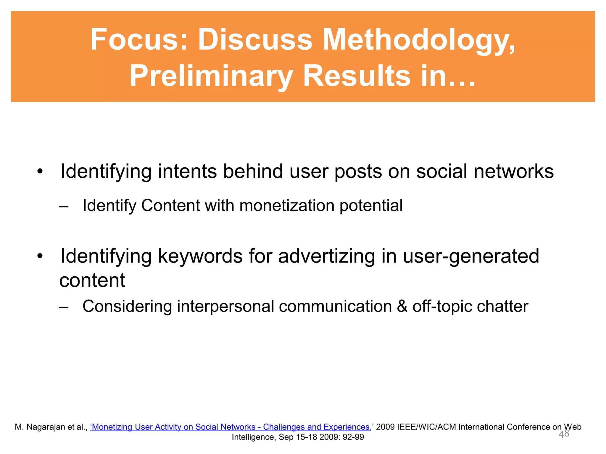 Focus: Discuss Methodology,
Preliminary Results in…
• Identifying intents behind user posts on social networks
– Identify Content with monetization potential
• Identifying keywords for advertizing in user-generated
content
– Considering interpersonal communication & off-topic chatter
48
M. Nagarajan et al., ‘Monetizing User Activity on Social Networks - Challenges and Experiences,’ 2009 IEEE/WIC/ACM International Conference on Web
Intelligence, Sep 15-18 2009: 92-99
 