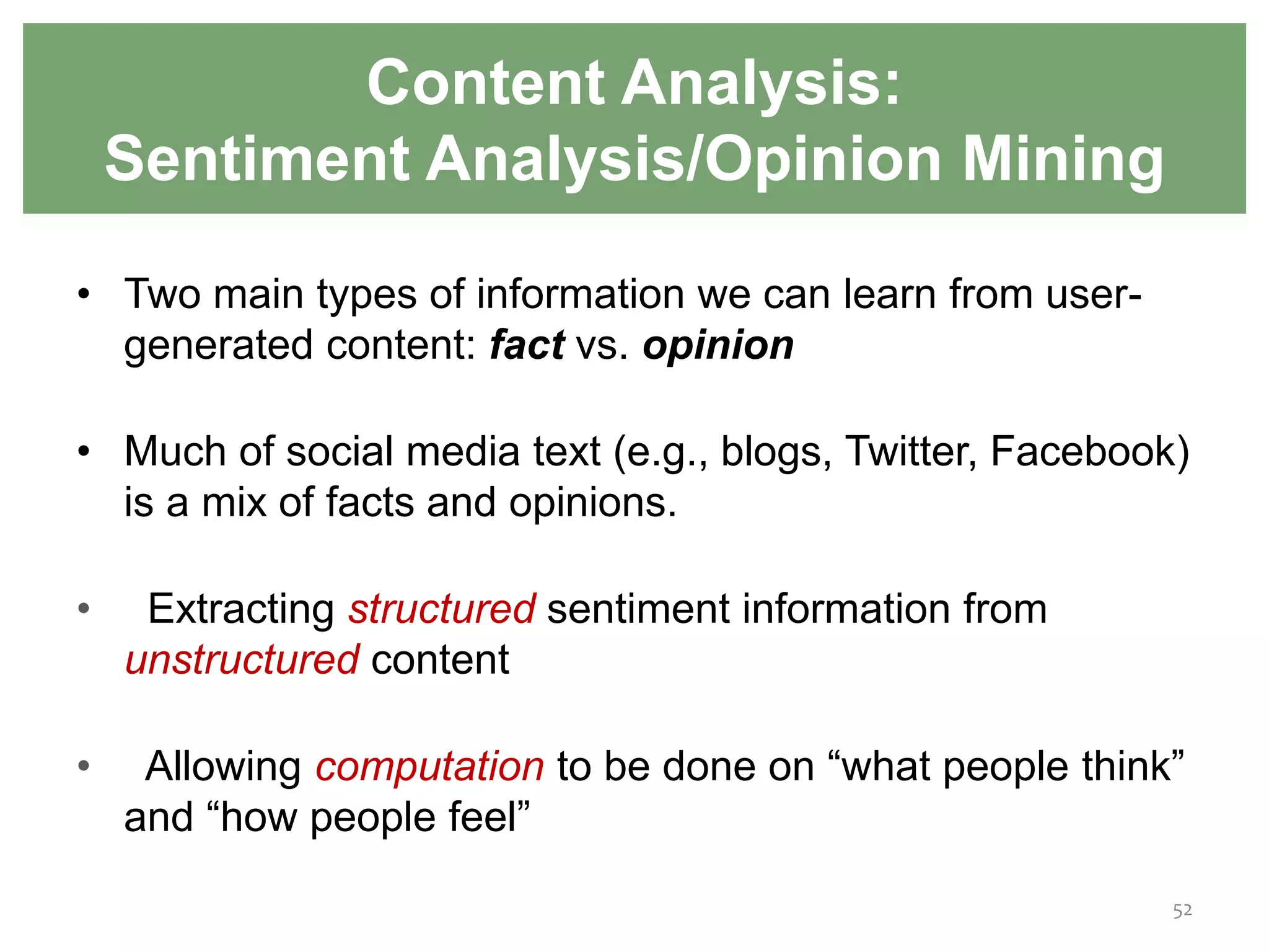 Content Analysis:
Sentiment Analysis/Opinion Mining
• Two main types of information we can learn from user-
generated content: fact vs. opinion
• Much of social media text (e.g., blogs, Twitter, Facebook)
is a mix of facts and opinions.
• Extracting structured sentiment information from
unstructured content
• Allowing computation to be done on “what people think”
and “how people feel”
52
 