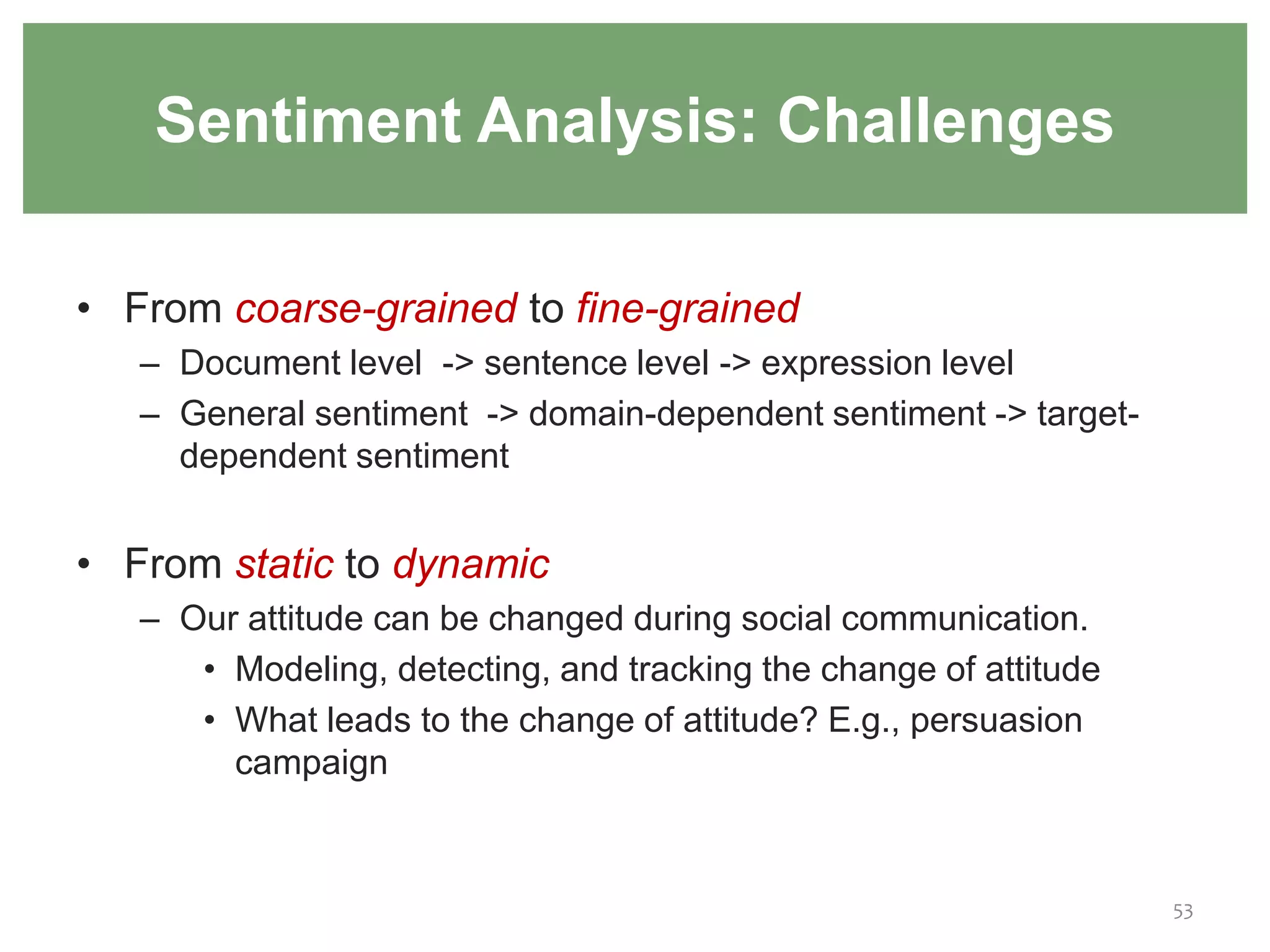 • From coarse-grained to fine-grained
– Document level -> sentence level -> expression level
– General sentiment -> domain-dependent sentiment -> target-
dependent sentiment
• From static to dynamic
– Our attitude can be changed during social communication.
• Modeling, detecting, and tracking the change of attitude
• What leads to the change of attitude? E.g., persuasion
campaign
53
Sentiment Analysis: Challenges
 