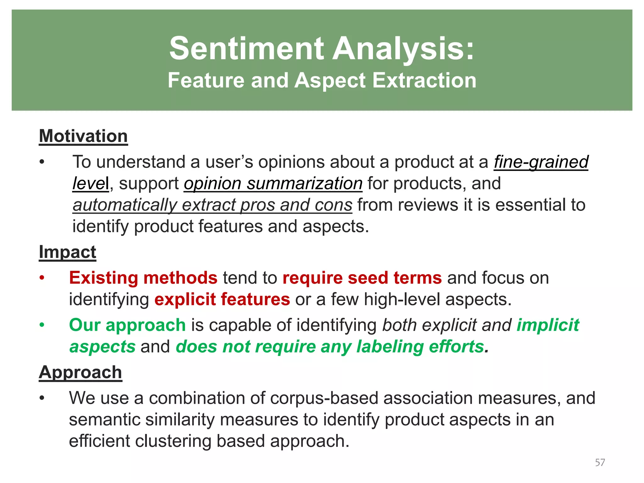 57
Sentiment Analysis:
Feature and Aspect Extraction
Motivation
• To understand a user’s opinions about a product at a fine-grained
level, support opinion summarization for products, and
automatically extract pros and cons from reviews it is essential to
identify product features and aspects.
Impact
• Existing methods tend to require seed terms and focus on
identifying explicit features or a few high-level aspects.
• Our approach is capable of identifying both explicit and implicit
aspects and does not require any labeling efforts.
Approach
• We use a combination of corpus-based association measures, and
semantic similarity measures to identify product aspects in an
efficient clustering based approach.
 