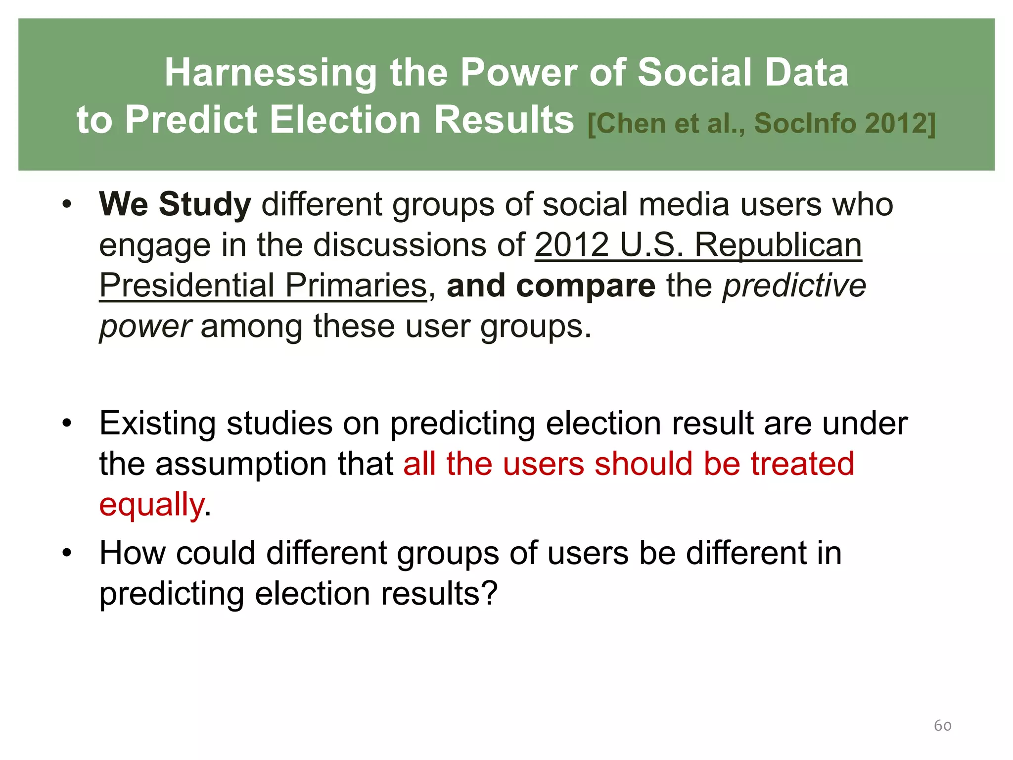 • We Study different groups of social media users who
engage in the discussions of 2012 U.S. Republican
Presidential Primaries, and compare the predictive
power among these user groups.
• Existing studies on predicting election result are under
the assumption that all the users should be treated
equally.
• How could different groups of users be different in
predicting election results?
60
Harnessing the Power of Social Data
to Predict Election Results [Chen et al., SocInfo 2012]
 