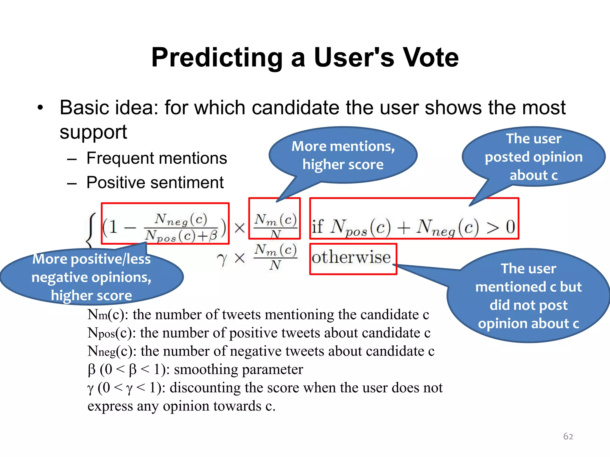 Predicting a User's Vote
• Basic idea: for which candidate the user shows the most
support
– Frequent mentions
– Positive sentiment
62
Nm(c): the number of tweets mentioning the candidate c
Npos(c): the number of positive tweets about candidate c
Nneg(c): the number of negative tweets about candidate c
 (0 <  < 1): smoothing parameter
 (0 <  < 1): discounting the score when the user does not
express any opinion towards c.
The user
posted opinion
about c
The user
mentioned c but
did not post
opinion about c
More mentions,
higher score
More positive/less
negative opinions,
higher score
 